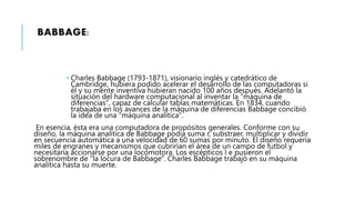 BABBAGE:
 Charles Babbage (1793-1871), visionario inglés y catedrático de
Cambridge, hubiera podido acelerar el desarrollo de las computadoras si
él y su mente inventiva hubieran nacido 100 años después. Adelantó la
situación del hardware computacional al inventar la "máquina de
diferencias", capaz de calcular tablas matemáticas. En 1834, cuando
trabajaba en los avances de la máquina de diferencias Babbage concibió
la idea de una "máquina analítica".
En esencia, ésta era una computadora de propósitos generales. Conforme con su
diseño, la máquina analítica de Babbage podía suma r, substraer, multiplicar y dividir
en secuencia automática a una velocidad de 60 sumas por minuto. El diseño requería
miles de engranes y mecanismos que cubrirían el área de un campo de futbol y
necesitaría accionarse por una locomotora. Los escépticos l e pusieron el
sobrenombre de "la locura de Babbage". Charles Babbage trabajó en su máquina
analítica hasta su muerte.
 