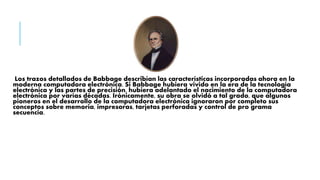 Los trazos detallados de Babbage describían las características incorporadas ahora en la
moderna computadora electrónica. Si Babbage hubiera vivido en la era de la tecnología
electrónica y las partes de precisión, hubiera adelantado el nacimiento de la computadora
electrónica por varías décadas. Irónicamente, su obra se olvidó a tal grado, que algunos
pioneros en el desarrollo de la computadora electrónica ignoraron por completo sus
conceptos sobre memoria, impresoras, tarjetas perforadas y control de pro grama
secuencia.
 