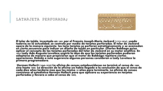 LATARJETA PERFORADA;
El telar de tejido, inventado en 1801 por el Francés Joseph-Marie Jackard (1753-1834), usado
todavía en la actualidad, se controla por medio de tarjetas perforadas. El telar de Jackard
opera de la manera siguiente: las tarje tarjetas se perforan estratégicamente y se acomodan
en cierta secuencia para indicar un diseño de tejido en particular. Charles Babbage quiso
aplicar el concepto de las tarjetas perforadas del telar de Jackard en su motor analítico. En
1843 Lady Ada Augusta Lovelace sugirió la idea de que las tarjetas perforadas pudieran
adaptarse de manera que propiciaran que el motor de Babbage repitiera ciertas
operaciones. Debido a esta sugerencia algunas personas consideran a Lady Lovelace la
primera programadora.
Herman Hollerit (1860-1929) La oficina de censos estadounidense no terminó el censo de 1880
sino hasta 1888. La dirección de la oficina ya había llegado a la conclusión de que el censo de
cada diez años tardaría mas que los mismo 10 años para terminarlo. La oficina de censos
comisiono al estadística Herman Hollerit para que aplicara su experiencia en tarjetas
perforadas y llevara a cabo el censo de 1890.
 