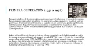 PRIMERA GENERACIÓN (1951 A 1958):
Las computadoras de la primera Generación emplearon bulbos para procesar información.
Los operadores ingresaban los datos y programas en código especial por medio de tarjetas
perforadas. El almacenamiento interno se lograba con un tambor que giraba rápidamente,
sobre el cual un dispositivo de lectura/escritura colocaba marcas magnéticas. Esas
computadoras de bulbos eran mucho más grandes y generaban más calor que los modelos
contemporáneos.
Eckert y Mauchly contribuyeron al desarrollo de computadoras de la Primera Generación
formando una compañía privada y construyendo UNIVAC I, que el Comité del censo utilizó
para evaluar el censo de 1950. La IBM tenía el monopolio de los equipos de procesamiento
de datos a base de tarjetas perforadas y estaba teniendo un gran auge en productos como
rebanadores de carne, básculas para comestibles, relojes y otros artículos; sin embargo no
había logrado el contrato para el Censo de 1950.
 