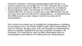 Comenzó entonces a construir computadoras electrónicas y su
primera entrada fue con la IBM 701 en 1953. Después de un lento
pero excitante comienzo la IBM 701 se convirtió en un producto
comercialmente viable. Sin embargo en 1954 fue introducido el
modelo IBM 650, el cual es la razón por la que IBM disfruta hoy de
una gran parte del mercado de las computadoras. La administración
de la IBM asumió un gran riesgo y estimó una venta de 50
computadoras.
Este número era mayor que la cantidad de computadoras instaladas
en esa época en E.U. De hecho la IBM instaló 1000 computadoras. El
resto es historia. Aunque caras y de uso limitado las computadoras
fueron aceptadas rápidamente por las Compañías privadas y de
Gobierno. A la mitad de los años 50 IBM y Remington Rand se
consolidaban como líderes en la fabricación de computadoras.
 