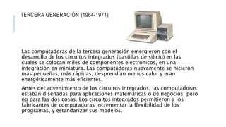 TERCERA GENERACIÓN (1964-1971)
Las computadoras de la tercera generación emergieron con el
desarrollo de los circuitos integrados (pastillas de silicio) en las
cuales se colocan miles de componentes electrónicos, en una
integración en miniatura. Las computadoras nuevamente se hicieron
más pequeñas, más rápidas, desprendían menos calor y eran
energéticamente más eficientes.
Antes del advenimiento de los circuitos integrados, las computadoras
estaban diseñadas para aplicaciones matemáticas o de negocios, pero
no para las dos cosas. Los circuitos integrados permitieron a los
fabricantes de computadoras incrementar la flexibilidad de los
programas, y estandarizar sus modelos.
 