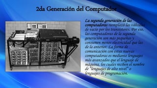 2da Generación del Computador
La segunda generación de las
computadoras reemplazó las válvulas
de vacío por los transistores. Por eso,
las computadoras de la segunda
generación son más pequeñas y
consumen menos electricidad que las
de la anterior. La forma de
comunicación con estas nuevas
computadoras es mediante lenguajes
más avanzados que el lenguaje de
máquina, los cuales reciben el nombre
de “lenguajes de alto nivel” o
lenguajes de programación.
 