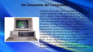 3ra Generación del Computador
A finales de los años 1950 se produjo la invención del
circuito integrado o chip, por parte de Jack St. Claire
Kilby y Robert Noyce. Después llevó a Ted Hoff a la
invención del microprocesador, en Intel. A finales de
1960, investigadores como George Gamow en el ADN
formaban un código, otra forma de codificar o
programar. A partir de esta fecha, empezaron a
empaquetarse varios transistores diminutos y otros
componentes electrónicos en un solo chip o
encapsulado, que contenía en su interior un circuito
completo: un amplificador, un oscilador, o una puerta
lógica. Estas computadoras de tercera generación
sustituyeron totalmente a los de segunda,
introduciendo una nueva forma de programar que aún
se mantiene en las grandes computadoras actuales.
 