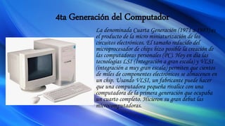 4ta Generación del Computador
La denominada Cuarta Generación (1971 a 1983) es
el producto de la micro miniaturización de los
circuitos electrónicos. El tamaño reducido del
microprocesador de chips hizo posible la creación de
las computadoras personales (PC). Hoy en día las
tecnologías LSI (Integración a gran escala) y VLSI
(integración a muy gran escala) permiten que cientos
de miles de componentes electrónicos se almacenen en
un chip. Usando VLSI, un fabricante puede hacer
que una computadora pequeña rivalice con una
computadora de la primera generación que ocupaba
un cuarto completo. Hicieron su gran debut las
microcomputadoras.
 