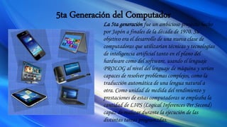5ta Generación del Computador
La 5ta generación fue un ambicioso proyecto hecho
por Japón a finales de la década de 1970. Su
objetivo era el desarrollo de una nueva clase de
computadoras que utilizarían técnicas y tecnologías
de inteligencia artificial tanto en el plano del
hardware como del software, usando el lenguaje
PROLOG al nivel del lenguaje de máquina y serían
capaces de resolver problemas complejos, como la
traducción automática de una lengua natural a
otra. Como unidad de medida del rendimiento y
prestaciones de estas computadoras se empleaba la
cantidad de LIPS (Logical Inferences Per Second)
capaz de realizar durante la ejecución de las
distintas tareas programadas.
 