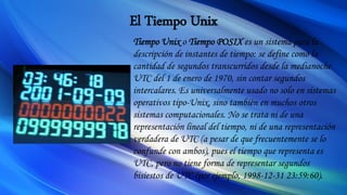 El Tiempo Unix
Tiempo Unix o Tiempo POSIX es un sistema para la
descripción de instantes de tiempo: se define como la
cantidad de segundos transcurridos desde la medianoche
UTC del 1 de enero de 1970, sin contar segundos
intercalares. Es universalmente usado no solo en sistemas
operativos tipo-Unix, sino también en muchos otros
sistemas computacionales. No se trata ni de una
representación lineal del tiempo, ni de una representación
verdadera de UTC (a pesar de que frecuentemente se lo
confunde con ambos), pues el tiempo que representa es
UTC, pero no tiene forma de representar segundos
bisiestos de UTC (por ejemplo, 1998-12-31 23:59:60).
 