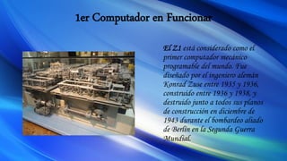1er Computador en Funcionar
El Z1 está considerado como el
primer computador mecánico
programable del mundo. Fue
diseñado por el ingeniero alemán
Konrad Zuse entre 1935 y 1936,
construido entre 1936 y 1938, y
destruido junto a todos sus planos
de construcción en diciembre de
1943 durante el bombardeo aliado
de Berlín en la Segunda Guerra
Mundial.
 
