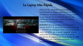 La Laptop Más Rápida
ORIGIN PC, integrador estadounidense
especializado en equipos informáticos de alto
rendimiento, ha puesto a la venta el nuevo EON17-
X, que pasa por ser el ordenador portátil más
potente del mercado de consumo tras incluir
componentes de máximo nivel.
El EON17-X es la actualización del ya por sí
potente EON17-S, una bestia con procesador Core
i7-2920XM de cuádruple núcleo overclockeado de
serie a 4,8 GHz, que se queda ‘pequeño’ tras la
utilización en su hermano mayor de la nueva
plataforma de computación Sandy Bridge-E, doble
gráfica dedicada y máximas cantidades para
memoria y almacenamiento.
 