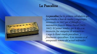 La Pascalina
La pascalina fue la primera calculadora que
funcionaba a base de ruedas y engranajes,
inventada en 1642 por el filósofo y
matemático francés Blaise Pascal (1623-
1662). El primer nombre que le dio a su
invención fue «máquina de aritmética».
Luego la llamó «rueda pascalina», y
finalmente «pascalina». Este invento es el
antepasado remoto del actual ordenador.
 