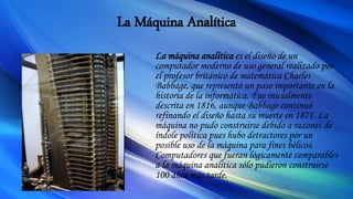 La Máquina Analítica
La máquina analítica es el diseño de un
computador moderno de uso general realizado por
el profesor británico de matemática Charles
Babbage, que representó un paso importante en la
historia de la informática. Fue inicialmente
descrita en 1816, aunque Babbage continuó
refinando el diseño hasta su muerte en 1871. La
máquina no pudo construirse debido a razones de
índole política pues hubo detractores por un
posible uso de la máquina para fines bélicos.
Computadores que fueran lógicamente comparables
a la máquina analítica sólo pudieron construirse
100 años más tarde.
 