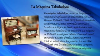 La Máquina Tabuladora
La máquina tabuladora es una de las primeras
máquinas de aplicación en informática. En 1890,
Herman Hollerith (1860-1929) había desarrollado
un sistema de tarjetas perforadas eléctricas y
basado en la lógica de Boole, aplicándolo a una
máquina tabuladora de su invención. La máquina
de Hollerith se usó para tabular el censo de aquel
año en los Estados Unidos, durante el proceso
total no más de dos años y medio. Así, en 1896,
Hollerith crea la Tabulating Machine Company,
con la que pretendía comercializar su máquina.
 