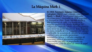 La Máquina Mark 1
El IBM Automatic Sequence Controlled
Calculator (ASCC), más conocido como Harvard
Mark I o Mark I, fue el primer ordenador
electromecánico, construido en IBM y enviado
a Harvard en 1944. Tenía 760.000 ruedas y
800 kilómetros de cable y se basaba en la
máquina analítica de Charles Babbage. El
computador empleaba señales electromagnéticas
para mover las partes mecánicas. Esta máquina
era lenta (tomaba de 3 a 5 segundos por cálculo)
e inflexible (la secuencia de cálculos no se podía
cambiar); pero ejecutaba operaciones
matemáticas básicas y cálculos complejos de
ecuaciones sobre el movimiento parabólico.
Funcionaba con relés, se programaba con
interruptores y leía los datos de cintas de papel
perforado.
 