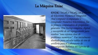 La Máquina Eniac
ENIAC ('ini.æk o '?ni.æk), un acrónimo
de Electronic Numerical Integrator
And Computer (Computador e
Integrador Numérico Electrónico), fue
la primera computadora de propósitos
generales. Era Turing-completa, digital,
y susceptible de ser reprogramada para
resolver “una extensa clase de
problemas numéricos”. Fue inicialmente
diseñada para calcular tablas de tiro de
artillería para el Laboratorio de
Investigación Balística del Ejército de
los Estados Unidos.
 