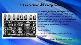 1ra Generación del Computador
La primera generación de computadoras abarca
desde el año 1940 hasta el año 1952, época en
que la tecnología electrónica era a base de
bulbos o tubos de vacío, y la comunicación era
en términos de nivel más bajo que puede
existir, que se conoce como lenguaje de
máquina.
Características:
• Estaban construidas con electrónica de
válvulas.
• Se programaban en lenguaje de la máquina.
 