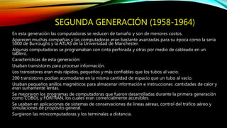 SEGUNDA GENERACIÓN (1958-1964)
En esta generación las computadoras se reducen de tamaño y son de menores costos.
Aparecen muchas compañías y las computadoras eran bastante avanzadas para su época como la seria
5000 de Burroughs y la ATLAS de la Universidad de Manchester.
Algunas computadoras se programaban con cinta perforada y otras por medio de cableado en un
tablero.
Características de esta generación:
Usaban transistores para procesar información.
Los transistores eran más rápidos, pequeños y más confiables que los tubos al vacío.
200 transistores podían acomodarse en la misma cantidad de espacio que un tubo al vacío.
Usaban pequeños anillos magnéticos para almacenar información e instrucciones .cantidades de calor y
eran sumamente lentas.
Se mejoraron los programas de computadoras que fueron desarrolladas durante la primera generación
como COBOL y FORTRAN, los cuales eran comercialmente accesibles.
Se usaban en aplicaciones de sistemas de conservaciones de líneas aéreas, control del tráfico aéreo y
simulaciones de propósito general.
Surgieron las minicomputadoras y los terminales a distancia.
 