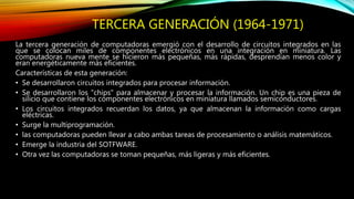 TERCERA GENERACIÓN (1964-1971)
La tercera generación de computadoras emergió con el desarrollo de circuitos integrados en las
que se colocan miles de componentes electrónicos en una integración en miniatura. Las
computadoras nueva mente se hicieron más pequeñas, más rápidas, desprendían menos color y
eran energéticamente más eficientes.
Características de esta generación:
• Se desarrollaron circuitos integrados para procesar información.
• Se desarrollaron los "chips" para almacenar y procesar la información. Un chip es una pieza de
silicio que contiene los componentes electrónicos en miniatura llamados semiconductores.
• Los circuitos integrados recuerdan los datos, ya que almacenan la información como cargas
eléctricas.
• Surge la multiprogramación.
• las computadoras pueden llevar a cabo ambas tareas de procesamiento o análisis matemáticos.
• Emerge la industria del SOTFWARE.
• Otra vez las computadoras se toman pequeñas, más ligeras y más eficientes.
 