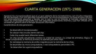 CUARTA GENERACION (1971-1988)
Aparecen los microprocesadores que es un gran adelanto de la microelectrónica, son circuitos integrados
de alta densidad y con una velocidad impresionante. Las microcomputadoras con base en estos circuitos
son extremadamente pequeñas y baratas, por lo que su uso se extiende al mercado industrial. Aquí
nacen las computadoras personales que han adquirido proporciones enormes y que han influido en la
sociedad en general sobre la llamada revolución informática.
Características de esta generación:
• Se desarrolló el microprocesador.
• Se colocan más circuitos dentro del chip.
• Cada chip puede hacer diferentes tareas.
• Un chip sencillo actualmente contiene la unidad de control y la unidad de aritmética /lógica. El
tercer componente, la memoria primaria, es operado por otros chips.
• Se reemplaza la memoria de anillos magnéticos por la memoria de los chips.
• Se desarrollan las micro computadoras, o sea computadoras personales o PC.
• Se desarrollan las supercomputadoras
 