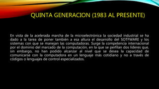QUINTA GENERACION (1983 AL PRESENTE)
En vista de la acelerada marcha de la microelectrónica la sociedad industrial se ha
dado a la tarea de poner también a esa altura el desarrollo del SOTFWARE y los
sistemas con que se manejan las computadoras. Surge la competencia internacional
por el dominio del marcado de la computación, en la que se perfilan dos líderes que,
sin embargo, no han podido alcanzar al nivel que se desea la capacidad de
comunicarse con la computadora en un lenguaje más cotidiano y no a través de
códigos o lenguajes de control especializados.
 