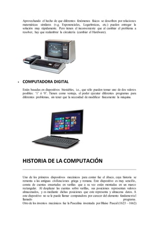 Aprovechando el hecho de que diferentes fenómenos físicos se describen por relaciones
matemáticas similares (v.g. Exponenciales, Logarítmicas, etc.) pueden entregar la
solución muy rápidamente. Pero tienen el inconveniente que al cambiar el problema a
resolver, hay que realambrar la circuitería (cambiar el Hardware).
 COMPUTADORA DIGITAL
Están basadas en dispositivos biestables, i.e., que sólo pueden tomar uno de dos valores
posibles: ‘1’ ó ‘0’. Tienen como ventaja, el poder ejecutar diferentes programas para
diferentes problemas, sin tener que la necesidad de modificar físicamente la máquina.
HISTORIA DE LA COMPUTACIÓN
Uno de los primeros dispositivos mecánicos para contar fue el ábaco, cuya historia se
remonta a las antiguas civilizaciones griega y romana. Este dispositivo es muy sencillo,
consta de cuentas ensartadas en varillas que a su vez están montadas en un marco
rectangular. Al desplazar las cuentas sobre varillas, sus posiciones representan valores
almacenados, y es mediante dichas posiciones que este representa y almacena datos. A
este dispositivo no se le puede llamar computadora por carecer del elemento fundamental
llamado programa.
Otro de los inventos mecánicos fue la Pascalina inventada por Blaise Pascal (1623 – 1662)
 
