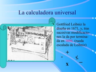 La calculadora universal
• Gottfried Leibniz la
diseña en 1671, y, tras
sucesivas modificacio-
nes la da por termina-
da en 1694. (rueda
escalada de Leibniz)
+
- /
..
x √
 