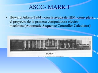 ASCC- MARK I
• Howard Aiken (1944), con la ayuda de IBM, com- pleta
el proyecto de la primera computadora electro-
mecánica (Automatic Sequence Controller Calculator)
 
