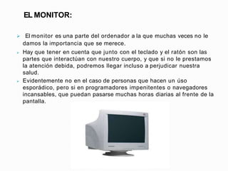 EL MONITOR:
 El monitor es una parte del ordenador a la que muchas veces no le
damos la importancia que se merece.
 Hay ...