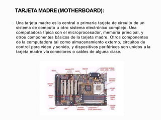 TARJETA MADRE (MOTHERBOARD):
Una tarjeta madre es la central o primaria tarjeta de circuito de un
sistema de computo u otr...