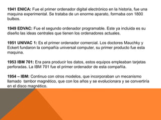 1941 ENICA: Fue el primer ordenador digital electrónico en la historia, fue una
maquina experimental. Se trataba de un enorme aparato, formaba con 1800
bulbos.
1949 EDVAC: Fue el segundo ordenador programable. Este ya incluida es su
diseño las ideas centrales que tienen los ordenadores actuales.
1951 UNIVAC 1: Es el primer ordenador comercial. Los doctores Mauchky y
Eckert fundaron la compañía universal computer, su primer producto fue esta
maquina.
1953 IBM 701: Era para producir los datos, estos equipos empleaban tarjetas
perforadas. La IBM 701 fue el primer ordenador de esta compañía.
1954 – IBM: Continuo con otros modelos, que incorporaban un mecanismo
llamado tambor magnético, que con los años y se evolucionara y se convertiría
en el disco magnético.

 