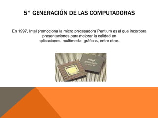 5° GENERACIÓN DE LAS COMPUTADORAS
En 1997, Intel promociona la micro procesadora Pentium es el que incorpora
presentaciones para mejorar la calidad en
aplicaciones, multimedia, gráficos, entre otros.

 