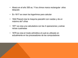 • Abaco en el año 300 ac. Y los chinos marco rectangular años
después
• En 1617 se crean los logaritmos para calcular
• 1642 Pascal crea la maquina pascalini con ruedas y da un
máximo de7 cifras
• 1971 se crea una calculadora con las 4 operaciones y extrae
raíces cuadradas
• 1679 se crea el modo aritmético el cual es utilizado en
actualmente en los procesadores de las computadoras

 