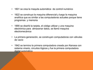 • 1801 se crea la maquita automática de control numérico

• 1822 se construyo la maquina diferencial y luego la maquina
analítica que es similar a las computadoras actuales porque tiene
programas y memoria
• 1890 se diseñó la tarjeta, el código utilizar y una maquina
electrónica para almacenar datos, se llamó maquina
electromecánica
• La primera generación, se construyen computadoras con válvulas
de vacío

• 1942 se termino la primera computadora creada por Atanasa con
sistema vinario, circuitos lógicos y fue la primera computadora
digital automática

 