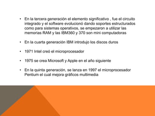 • En la tercera generación el elemento significativo , fue el circuito
integrado y el software evolucionó dando soportes estructurados
como para sistemas operativos, se empezaron a utilizar las
memorias RAM y las IBM360 y 370 son mini computadoras
• En la cuarta generación IBM introdujo los discos duros
• 1971 Intel creó el microprocesador
• 1975 se crea Microsoft y Apple en el año siguiente
• En la quinta generación, se lanza en 1997 el microprocesador
Pentium el cual mejora gráficos multimedia

 