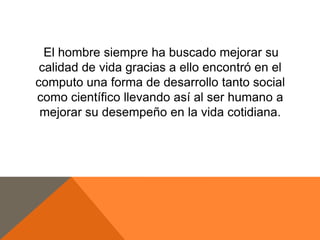 El hombre siempre ha buscado mejorar su
calidad de vida gracias a ello encontró en el
computo una forma de desarrollo tanto social
como científico llevando así al ser humano a
mejorar su desempeño en la vida cotidiana.

 
