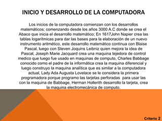 INICIO Y DESARROLLO DE LA COMPUTADORA
Los inicios de la computadora comienzan con los desarrollos
matemáticos; comenzando desde los años 3000 A.C donde se crea el
Abaco que inicia el desarrollo matemático; En 1617John Napier crea las
tablas logarítmicas para dar las bases para la elaboración de un nuevo
instrumento aritmético, este desarrollo matemático continua con Blaise
Pascal, luego con Steven Joquins Leibniz quien mejora la idea de
Pascal, Joseph Marie Jacquard crea una maquina tejedora de control
medico que luego fue usado en maquinas de computo, Charles Babbage
conocido como el padre de la informática crea la maquina diferencial y
luego construyo la maquina analítica que es similar a la computadora
actual, Lady Ada Augusta Lovelace se le considera la primera
programadora porque programo las tarjetas perforadas para usar las
con la maquina de Babbage, Herman Hollerith desarrollo la tarjeta, crea
la maquina electromecánica de computo.

Criterio 2

 