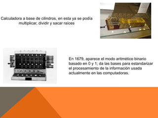 Calculadora a base de cilindros, en esta ya se podía
multiplicar, dividir y sacar raíces

En 1679, aparece el modo aritmético binario
basado en 0 y 1; da las bases para estandarizar
el procesamiento de la información usada
actualmente en las computadoras.

 