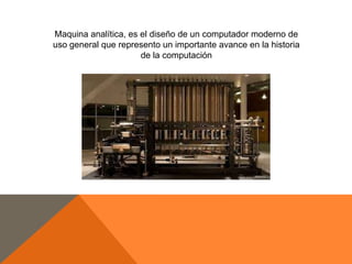 Maquina analítica, es el diseño de un computador moderno de
uso general que represento un importante avance en la historia
de la computación

 