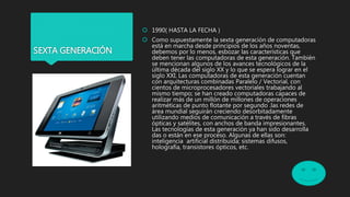 SEXTA GENERACIÓN
 1990( HASTA LA FECHA )
 Como supuestamente la sexta generación de computadoras
está en marcha desde principios de los años noventas,
debemos por lo menos, esbozar las características que
deben tener las computadoras de esta generación. También
se mencionan algunos de los avances tecnológicos de la
última década del siglo XX y lo que se espera lograr en el
siglo XXI. Las computadoras de esta generación cuentan
con arquitecturas combinadas Paralelo / Vectorial, con
cientos de microprocesadores vectoriales trabajando al
mismo tiempo; se han creado computadoras capaces de
realizar más de un millón de millones de operaciones
aritméticas de punto flotante por segundo .las redes de
área mundial seguirán creciendo desorbitadamente
utilizando medios de comunicación a través de fibras
ópticas y satélites, con anchos de banda impresionantes.
Las tecnologías de esta generación ya han sido desarrolla
das o están en ese proceso. Algunas de ellas son:
inteligencia artificial distribuida; sistemas difusos,
holografía, transistores ópticos, etc.
 