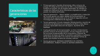 Características de las
generaciones
 Primera genreacio :Grandes dimensiones ,Altos consumo de
energía. El voltaje de los tubos era de 300.v y la posibilidad de
fundirse era grande. Uso de tarjetas perforadas. Se utilizaba un
modelo de codificación de la información originado en el siglo
pasado, las tarjetas perforadas.
 Segunda generación :. Mayor rapidez. La simplificación y reducción
de circuitos aporta una mayor rapidez de funcionamiento. La
velocidad de las operaciones ya no se mide en segundos sino en
microsegundos (millonésima de segundo).
 Tercera generación :Circuito integrado. Miniaturización y reunión de
centenares de elementos en una plaquita de silicio o chip. Menor
consumo .Apreciable reducción de espacio , Aumento de la
fiabilidad.
 Cuarta generación :El microprocesador. La micro miniaturización
permite construir el microprocesador, circuito integrado que rige
las funciones fundamentales de la computadora. Sistemas de
tratamiento de bases de datos. El aumento cuantitativo y cualitativo
de las bases de datos lleva a la creación de distintas formas de
gestión que faciliten la tarea de consulta y edición.
 Quinta generación :SISTEMAS DOMÉSTICO DE CONTROL.
AUTOMOVILES , ROBOTS. SURGE EL SISTEMA OPERATIVO
 