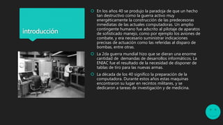 introducción
 En los años 40 se produjo la paradoja de que un hecho
tan destructivo como la guerra activo muy
energéticamente la construcción de las predecesoras
inmediatas de las actuales computadoras. Un amplio
contingente humano fue adscrito al pilotaje de aparatos
de sofisticado manejo, como por ejemplo los aviones de
combate, y era necesario suministrar indicaciones
precisas de actuación como las referidas al disparo de
bombas, entre otras.
 La 2da guerra mundial hizo que se dieran una enorme
cantidad de demandas de desarrollos informáticos. La
ENIAC fue el resultado de la necesidad de disponer de
tablas de tiro para las nuevas armas.
 La década de los 40 significo la preparación de la
computadora. Durante estos años estas maquinas
encontraron su lugar en recintos militares, y se
dedicaron a tareas de investigación y de medicina.
 