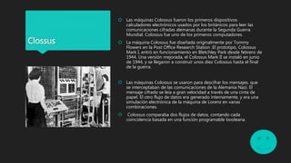  Las máquinas Colossus fueron los primeros dispositivos
calculadores electrónicos usados por los británicos para leer las
comunicaciones cifradas alemanas durante la Segunda Guerra
Mundial. Colossus fue uno de los primeros computadores.
 La máquina Colossus fue diseñada originalmente por Tommy
Flowers en la Post Office Research Station .El prototipo, Colossus
Mark I, entró en funcionamiento en Bletchley Park desde febrero de
1944. Una versión mejorada, el Colossus Mark II se instaló en junio
de 1944, y se llegaron a construir unos diez Colossus hasta el final
de la guerra.
 Las máquinas Colossus se usaron para descifrar los mensajes, que
se interceptaban de las comunicaciones de la Alemania Nazi. El
mensaje cifrado se leía a gran velocidad a través de una cinta de
papel. El otro flujo de datos era generado internamente, y era una
simulación electrónica de la máquina de Lorenz en varias
combinaciones.
 Colossus comparaba dos flujos de datos, contando cada
coincidencia basada en una función programable booleana.
Clossus
 