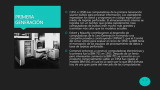 PRIMERA
GENERACIÓN
 (1951 a 1958).Las computadoras de la primera Generación
usaron bulbos para procesar información. Los operadores
ingresaban los datos y programas en código especial por
medio de tarjetas perforadas. El almacenamiento interno se
lograba con un tambor que giraba rápidamente. Esas
computadoras de bulbos eran mucho más grandes y
trasmitían más calor que los modelos actuales .
 Eckert y Mauchly contribuyeron al desarrollo de
computadoras de la 1era Generación formando una
compañía privada y construyendo UNIVAC I, que el Comité
del censo utilizó para evaluar el censo de 1950. La IBM tenía
el monopolio de los equipos de procesamiento de datos a
base de tarjetas perforadas .
 Comenzó entonces a construir computadoras electrónicas y
la primera fue la IBM 701 en 1953. Después de un lento
pero interesante comienzo la IBM 701 se convirtió en un
producto comercialmente viable. en 1954 fue creado el
modelo IBM 650, el cual es la razón por la que IBM disfruta
hoy de una gran parte del mercado de las computadoras.
 