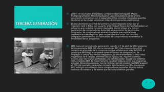 TERCERA GENERACIÓN
 (1964-1971)Circuitos Integrados, Compatibilidad con Equipo Mayor,
Multiprogramación, Minicomputadora. Las computadoras de la tercera
generación emergieron con el desarrollo de los circuitos integrados (pastillas
de silicio) en las cuales se colocan miles de componentes electrónicos.
 El descubrimiento en 1958 del primer Circuito Integrado (Chip) por el
ingeniero Jack S. Kilby, por su parte, el Dr. Robert Noyce de Fairchild realizo un
proyecto acerca de los circuitos integrados, dieron origen a la tercera
generación de computadoras. Antes del advenimiento de los circuitos
integrados, las computadoras estaban diseñadas para aplicaciones
matemáticas o de negocios, pero no para las dos cosas. Los circuitos
integrados permitieron a los fabricantes de computadoras incrementar la
flexibilidad de los programas.
 IBM marca el inicio de esta generación, cuando el 7 de abril de 1964 presenta
la impresionante IBM 360, con su tecnología SLT. Esta máquina causó tal
impacto en el mundo de la computación que se fabricaron más de30000, al
grado que IBM llegó a conocerse como sinónimo de computación. Se
empiezan a utilizar los medios magnéticos de almacenamiento, como cintas
magnéticas de 9 canales, enormes discos rígidos, etc. Algunos sistemas
todavía usan las tarjetas perforadas .Los clientes podían escalar sus sistemas
360 a modelos IBM de mayor tamaño y podían todavía correr sus programas
actuales .Minicomputadoras, Con la introducción del modelo 360 IBM acaparó
el 70% del mercado, para evitar competir directamente con IBM la empresa
DEC redirigió sus esfuerzos hacia computadoras pequeñas. Mucho menos
costosas de comprar y de operar que las computadoras grandes.
 