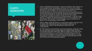  (1971 a 1981)Microprocesador , Chips de memoria. Dos mejoras en
la tecnología de las computadoras marcan el inicio de la cuarta
generación: el reemplazo de las memorias con núcleos magnéticos,
por las de chips de silicio y la colocación de Muchos más
componentes en un Chip: producto de la micro miniaturización de
los circuitos electrónicos. El tamaño reducido del microprocesador y
de chips hizo posible la creación de las (PC).En 1971, Intel
Corporación, presenta el primer microprocesador o Chip de 4 bits,
que en un espacio de aproximadamente 4 x 5 mm contenía 2 250
transistores. Este primer microprocesador que se muestra en la
figura 1.14, fue bautizado como el 4004.
 Silicón Valley (Valle del Silicio) es conocida en todo el mundo como
la región más importante para las industrias relativas a la
computación: creación de programas y fabricación de
componentes.
 En 1977 aparecen las primeras microcomputadoras, entre las cuales,
las más famosas fueron las fabricadas por Apple, Radio Shack y
Commodore Busíness Machines. IBM se integra al mercado de las
microcomputadoras con su Personal Computer (figura 1.15), de
donde les ha quedado como sinónimo el nombre de PC, y lo más
importante; se incluye un sistema operativo estandarizado, el MS-
DOS (Microsoft Disk Operating System).
CUARTA
GENERACIÓN
 