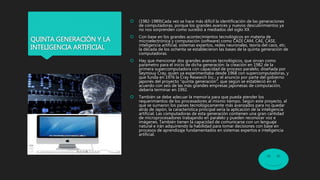 QUINTA GENERACIÓN Y LA
INTELIGENCIA ARTIFICIAL
 (1982-1989)Cada vez se hace más difícil la identificación de las generaciones
de computadoras, porque los grandes avances y nuevos descubrimientos ya
no nos sorprenden como sucedió a mediados del siglo XX.
 Con base en los grandes acontecimientos tecnológicos en materia de
microelectrónica y computación (software) como CADI CAM, CAE, CASE,
inteligencia artificial, sistemas expertos, redes neuronales, teoría del caos, etc.
la década de los ochenta se establecieron las bases de la quinta generación de
computadoras.
 Hay que mencionar dos grandes avances tecnológicos, que sirvan como
parámetro para el inicio de dicha generación: la creación en 1982 de la
primera supercomputadora con capacidad de proceso paralelo, diseñada por
Seymouy Cray, quien ya experimentaba desde 1968 con supercomputadoras, y
que funda en 1976 la Cray Research Inc.; y el anuncio por parte del gobierno
japonés del proyecto "quinta generación", que según se estableció en el
acuerdo con seis de las más grandes empresas japonesas de computación,
debería terminar en 1992.
 También se debe adecuar la memoria para que pueda atender los
requerimientos de los procesadores al mismo tiempo. Según este proyecto, al
que se sumaron los países tecnológicamente más avanzados para no quedar
atrás de Japón, la característica principal sería la aplicación de la inteligencia
artificial. Las computadoras de esta generación contienen una gran cantidad
de microprocesadores trabajando en paralelo y pueden reconocer voz e
imágenes. También tienen la capacidad de comunicarse con un lenguaje
natural e irán adquiriendo la habilidad para tomar decisiones con base en
procesos de aprendizaje fundamentados en sistemas expertos e inteligencia
artificial.
 
