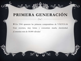 PRIMERA GENERACIÓN
 En 1944 aparecen las primeras computadoras de VÁLVULAS.
Eran enormes, muy lentas y consumían mucha electricidad.
¡Contenían más de 18.000 válvulas!
 