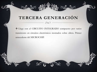 TERCERA GENERACIÓN
 Llega con el CIRCUITO INTEGRADO compuesto por varios
transistores en circuitos electrónicos montados sobre silicio. Primer
antecedente del MICROCHIP.
 