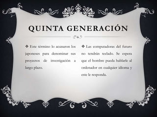  Este término lo acunaron los
japoneses para denominar sus
proyectos de investigación a
largo plazo.
QUINTA GENERACIÓN
 Las computadoras del futuro
no tendrán teclado. Se espera
que el hombre pueda hablarle al
ordenador en cualquier idioma y
este le responda.
 