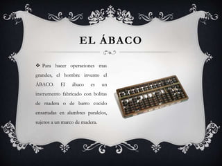  Para hacer operaciones mas
grandes, el hombre invento el
ÁBACO. El ábaco es un
instrumento fabricado con bolitas
de madera o de barro cocido
ensartadas en alambres paralelos,
sujetos a un marco de madera.
EL ÁBACO
 