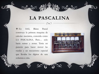  En 1642, Blaise Pascal
construye la primera maquina de
calcular mecánica, conocida como
LA PASCALINA. Pero… solo
hacia sumas y restas. Tenia un
punzón para hacer mover las
ruedas y un mecanismo especial
que llevaba los dígitos de una
columna a otra.
LA PASCALINA
 